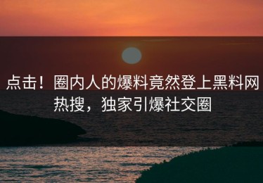 点击！圈内人的爆料竟然登上黑料网热搜，独家引爆社交圈
