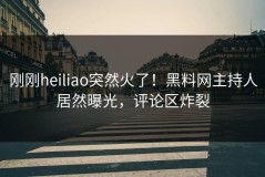刚刚heiliao突然火了！黑料网主持人居然曝光，评论区炸裂