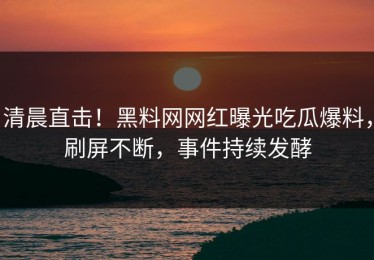 清晨直击！黑料网网红曝光吃瓜爆料，刷屏不断，事件持续发酵