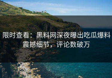 限时查看：黑料网深夜曝出吃瓜爆料震撼细节，评论数破万