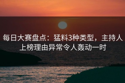 每日大赛盘点：猛料3种类型，主持人上榜理由异常令人轰动一时