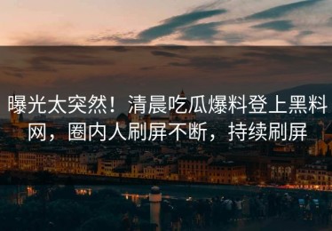 曝光太突然！清晨吃瓜爆料登上黑料网，圈内人刷屏不断，持续刷屏