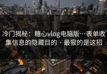 冷门揭秘：糖心vlog电脑版…表单收集信息的隐藏目的 · 最狠的是这招