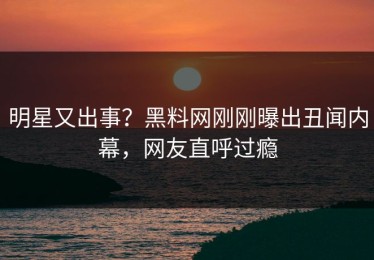 明星又出事？黑料网刚刚曝出丑闻内幕，网友直呼过瘾