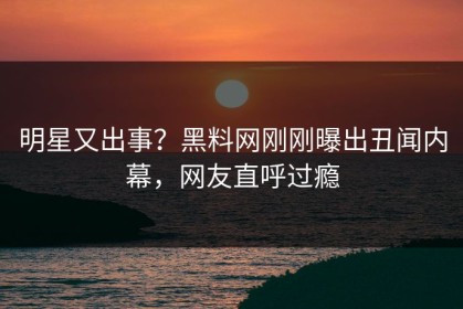 明星又出事？黑料网刚刚曝出丑闻内幕，网友直呼过瘾