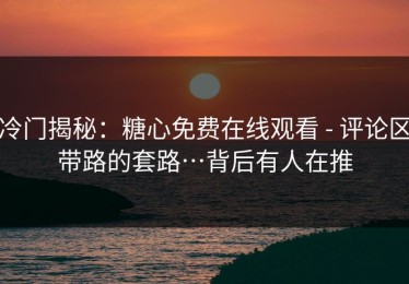 冷门揭秘：糖心免费在线观看 - 评论区带路的套路…背后有人在推