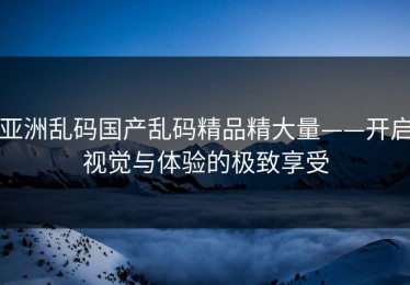 亚洲乱码国产乱码精品精大量——开启视觉与体验的极致享受