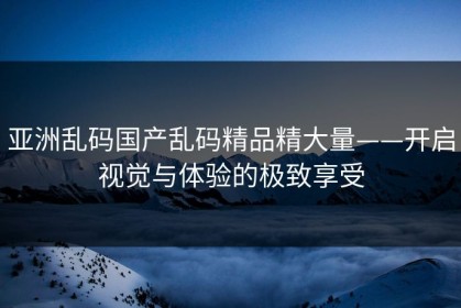 亚洲乱码国产乱码精品精大量——开启视觉与体验的极致享受