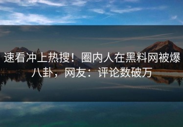 速看冲上热搜！圈内人在黑料网被爆八卦，网友：评论数破万