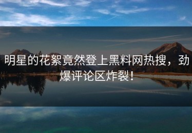 明星的花絮竟然登上黑料网热搜，劲爆评论区炸裂！