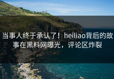 当事人终于承认了！heiliao背后的故事在黑料网曝光，评论区炸裂
