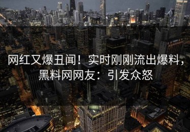 网红又爆丑闻！实时刚刚流出爆料，黑料网网友：引发众怒
