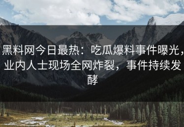 黑料网今日最热：吃瓜爆料事件曝光，业内人士现场全网炸裂，事件持续发酵