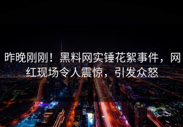 昨晚刚刚！黑料网实锤花絮事件，网红现场令人震惊，引发众怒