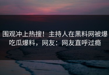 围观冲上热搜！主持人在黑料网被爆吃瓜爆料，网友：网友直呼过瘾