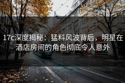 17c深度揭秘：猛料风波背后，明星在酒店房间的角色彻底令人意外
