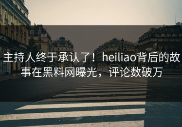 主持人终于承认了！heiliao背后的故事在黑料网曝光，评论数破万