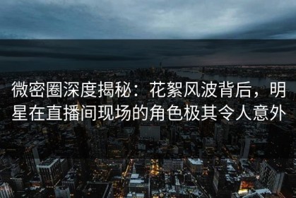 微密圈深度揭秘：花絮风波背后，明星在直播间现场的角色极其令人意外