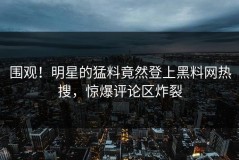 围观！明星的猛料竟然登上黑料网热搜，惊爆评论区炸裂