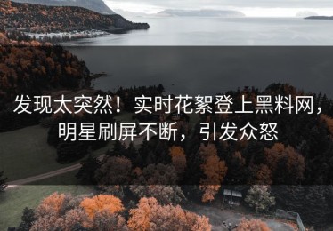 发现太突然！实时花絮登上黑料网，明星刷屏不断，引发众怒