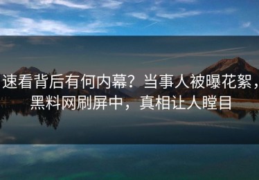 速看背后有何内幕？当事人被曝花絮，黑料网刷屏中，真相让人瞠目