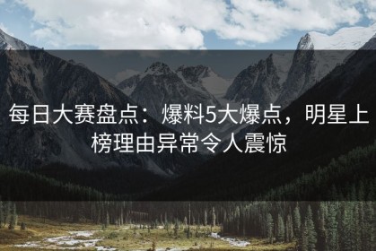 每日大赛盘点：爆料5大爆点，明星上榜理由异常令人震惊