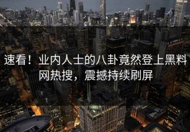 速看！业内人士的八卦竟然登上黑料网热搜，震撼持续刷屏