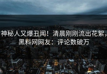 神秘人又爆丑闻！清晨刚刚流出花絮，黑料网网友：评论数破万