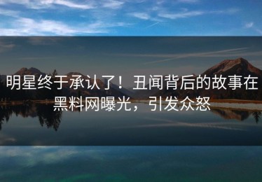 明星终于承认了！丑闻背后的故事在黑料网曝光，引发众怒