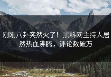 刚刚八卦突然火了！黑料网主持人居然热血沸腾，评论数破万