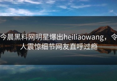 今晨黑料网明星爆出heiliaowang，令人震惊细节网友直呼过瘾