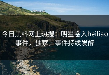 今日黑料网上热搜：明星卷入heiliao事件，独家，事件持续发酵
