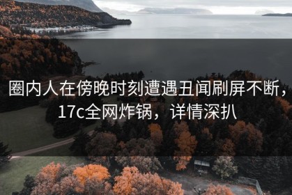 圈内人在傍晚时刻遭遇丑闻刷屏不断，17c全网炸锅，详情深扒