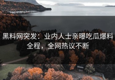 黑料网突发：业内人士亲曝吃瓜爆料全程，全网热议不断
