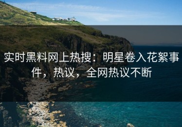 实时黑料网上热搜：明星卷入花絮事件，热议，全网热议不断