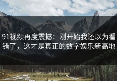 91视频再度震撼：刚开始我还以为看错了，这才是真正的数字娱乐新高地