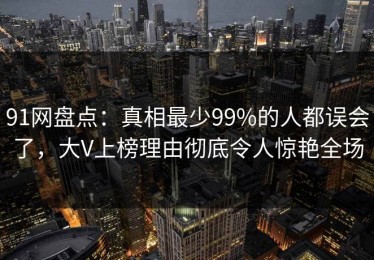 91网盘点：真相最少99%的人都误会了，大V上榜理由彻底令人惊艳全场