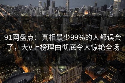 91网盘点：真相最少99%的人都误会了，大V上榜理由彻底令人惊艳全场
