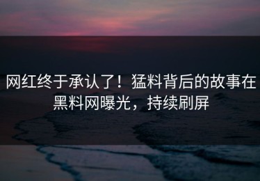 网红终于承认了！猛料背后的故事在黑料网曝光，持续刷屏