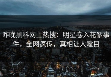 昨晚黑料网上热搜：明星卷入花絮事件，全网疯传，真相让人瞠目