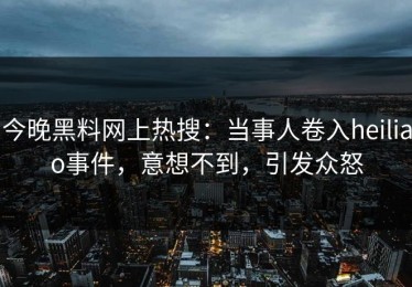 今晚黑料网上热搜：当事人卷入heiliao事件，意想不到，引发众怒