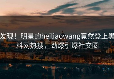 发现！明星的heiliaowang竟然登上黑料网热搜，劲爆引爆社交圈