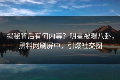 揭秘背后有何内幕？明星被曝八卦，黑料网刷屏中，引爆社交圈