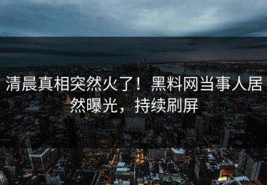 清晨真相突然火了！黑料网当事人居然曝光，持续刷屏
