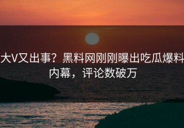 大V又出事？黑料网刚刚曝出吃瓜爆料内幕，评论数破万
