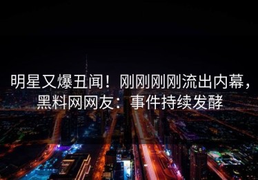 明星又爆丑闻！刚刚刚刚流出内幕，黑料网网友：事件持续发酵