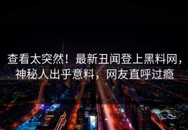 查看太突然！最新丑闻登上黑料网，神秘人出乎意料，网友直呼过瘾