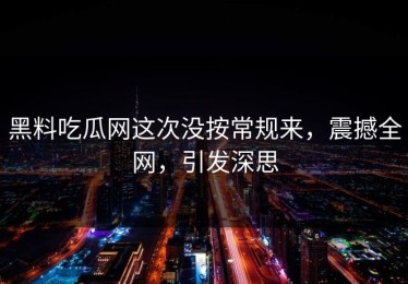 黑料吃瓜网这次没按常规来，震撼全网，引发深思