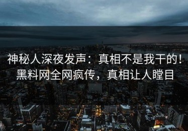 神秘人深夜发声：真相不是我干的！黑料网全网疯传，真相让人瞠目