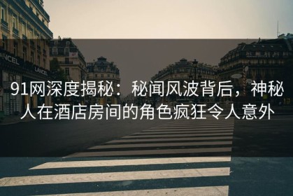 91网深度揭秘：秘闻风波背后，神秘人在酒店房间的角色疯狂令人意外